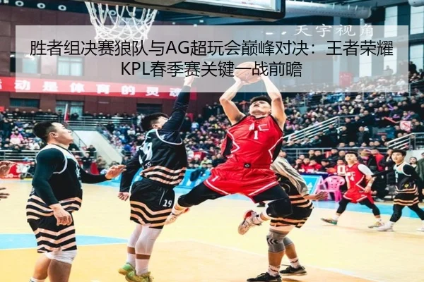胜者组决赛狼队与AG超玩会巅峰对决：王者荣耀KPL春季赛关键一战前瞻