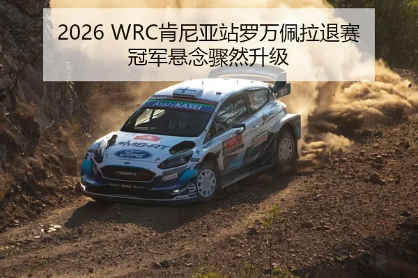 2026 WRC肯尼亚站罗万佩拉退赛 冠军悬念骤然升级
