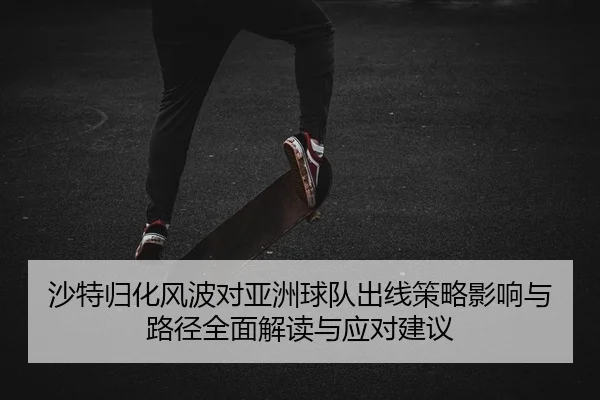 沙特归化风波对亚洲球队出线策略影响与路径全面解读与应对建议